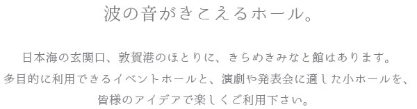 波の音がきこえるホール。日本海の玄関口、敦賀港のほとりに、きらめきみなと館はあります。多目的に利用できるイベントホールと、演劇や発表会に適した小ホールを、皆様のアイデアで楽しくご利用下さい。